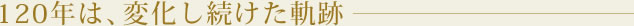 120年は、変化し続けた軌跡